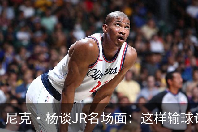 尼克·杨谈JR名场面：这样输球让系列赛直接结束 老詹完全泄气了