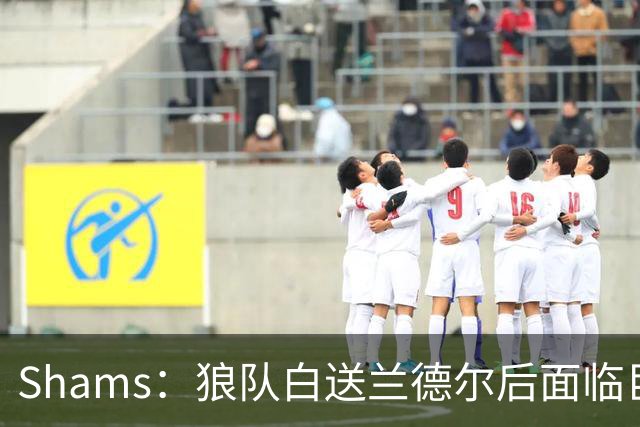 Shams：狼队白送兰德尔后面临巨大舆论压力 必须引进球星安抚华子